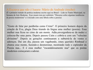 A Escrava que não é Isaura- Mário de Andrade (trecho)
(É o primeiro tratado de poética moderna escrito aqui no Brasil – Lido no Teatro Municipal, na
Semana de Arte Moderna. Esse ensaio tem por subtítulo: "Discurso sobre algumas tendências
da poesia modernista" e é iniciado com uma fábula sobre a poesia)
"Gosto de falar por parábolas como Cristo". O primeiro homem depois da
criação de Eva, plagia Deus tirando da língua uma mulher (poesia). Essa
mulher nua ficou no cimo de um monte. Adão,envergonhou-se da nudez e
colocou-lhe uma parra. Depois passou Caim e cobriu-a com um "velocino
alvíssimo" .Depois as gerações continuaram a subterrá-la de vestes e
adereços. Daí um dia, passou um vagabundo, (meu querido) Rimbaud e
chutou esse monte, fazendo-o desmoronar, mostrando todo o esplendor da
Poesia nua... E é essa mulher "escandalosamente nua" que os poetas
modernos começaram a adorar.
 
