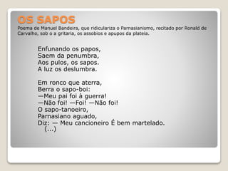 OS SAPOS
Poema de Manuel Bandeira, que ridiculariza o Parnasianismo, recitado por Ronald de
Carvalho, sob o a gritaria, os assobios e apupos da plateia.
Enfunando os papos,
Saem da penumbra,
Aos pulos, os sapos.
A luz os deslumbra.
Em ronco que aterra,
Berra o sapo-boi:
—Meu pai foi à guerra!
—Não foi! —Foi! —Não foi!
O sapo-tanoeiro,
Parnasiano aguado,
Diz: — Meu cancioneiro É bem martelado.
(...)
 