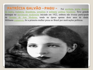 PATRÍCIA GALVÃO - PAGU - Foi escritora, poeta, diretora
de teatro, tradutora, desenhista, jornalista e militante política brasileira. Teve grande
destaque no movimento modernista iniciado em 1922, embora não tivesse participado
da Semana de Arte Moderna, tendo na época apenas doze anos de idade.
Militante comunista, foi a primeira mulher presa no Brasil por motivações políticas.
 