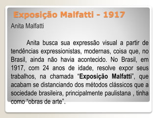 Exposição Malfatti - 1917
Anita Malfatti
Anita busca sua expressão visual a partir de
tendências expressionistas, modernas, coisa que, no
Brasil, ainda não havia acontecido. No Brasil, em
1917, com 24 anos de idade, resolve expor seus
trabalhos, na chamada “Exposição Malfatti”, que
acabam se distanciando dos métodos clássicos que a
sociedade brasileira, principalmente paulistana , tinha
como “obras de arte”.
 