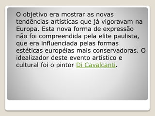 O objetivo era mostrar as novas
tendências artísticas que já vigoravam na
Europa. Esta nova forma de expressão
não foi compreendida pela elite paulista,
que era influenciada pelas formas
estéticas européias mais conservadoras. O
idealizador deste evento artístico e
cultural foi o pintor Di Cavalcanti.
 