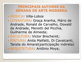 PRINCIPAIS AUTORES DA
SEMANA DE ARTE MODERNA
 MÚSICA: Villa-Lobos
 LITERATURA: Graça Aranha, Mário de
Andrade, Ronald de Carvalho, Oswald
de Andrade, Menotti del Picchia,
Guilherme de Almeida;
 ESCULTURA: Victor Brecheret;
 PINTURA: Anita Malfatti, Di Cavalcanti,
Tarsila do Amaral(participação indireta)
 ARQUITETURA: Antônio Moya;
 