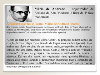 A Escrava que não é Isaura- Mário de Andrade (trecho)
(É o primeiro tratado de poética moderna escrito aqui no Brasil – Lido no Teatro Municipal, na
Semana de Arte Moderna. Esse ensaio tem por subtítulo: "Discurso sobre algumas tendências
da poesia modernista" e é iniciado com uma fábula sobre a poesia)
"Gosto de falar por parábolas como Cristo". O primeiro homem depois da
criação de Eva, plagia Deus tirando da língua uma mulher (poesia). Essa
mulher nua ficou no cimo de um monte. Adão,envergonhou-se da nudez e
colocou-lhe uma parra. Depois passou Caim e cobriu-a com um "velocino
alvíssimo" .Depois as gerações continuaram a subterrá-la de vestes e
adereços. Daí um dia, passou um vagabundo, (meu querido) Rimbaud e
chutou esse monte, fazendo-o desmoronar, mostrando todo o esplendor da
Poesia nua... E é essa mulher "escandalosamente nua" que os poetas
modernos começaram a adorar.
Mário de Andrade – organizador da
Semana de Arte Moderna e líder da 1ª fase
modernista.
 