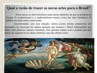 Inconformados com essa situação, muitos jovens artistas propuseram um
movimento de renovação da cultura nacional, que tornasse o Brasil independente nas
ideias, artes plásticas, música e literatura. Eles queriam romper com o passado para dar
chance de surgirem novas ideias artísticas, mas não sabiam como...
Qual a razão de trazer as novas artes para o Brasil?
Nessa época, as artes brasileiras eram meras repetições do que se produzia na
Europa. O academicismo e o tradicionalismo tomava conta das artes brasileiras. O
público era ainda muito conservador.
 