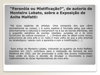 “Paranóia ou Mistificação?”, de autoria de
Monteiro Lobato, sobre a Exposição de
Anita Malfatti:
“Há duas espécies de artistas. Uma composta dos que vêem
normalmente as coisas(..) A outra espécie é formada pelos que vêem
anormalmente a natureza e interpretam-na à luz de teorias efêmeras, sob
a sugestão estrábica de escolas rebeldes, surgidas cá e lá como
furúnculos da cultura excessiva. (...) Embora eles se dêem como novos,
precursores de uma arte a vir, nada é mais velho do que a arte anormal
ou teratológica: nasceu com a paranóia e com a mistificação.(...)
Esse artigo de Monteiro Lobato, criticando os quadros de Anita Malfatti,
expostos em 1917, contribuiu para a realização da Semana de Arte
Moderna em 1922, por ter provocado a união dos jovens modernistas.
Essa união os levou à decisão de divulgar o movimento e expor
coletivamente as obras representativas da nova arte.
 