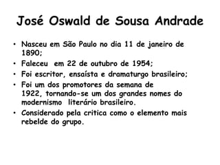 José Oswald de Sousa Andrade
• Nasceu em São Paulo no dia 11 de janeiro de
  1890;
• Faleceu em 22 de outubro de 1954;
• Foi escritor, ensaísta e dramaturgo brasileiro;
• Foi um dos promotores da semana de
  1922, tornando-se um dos grandes nomes do
  modernismo literário brasileiro.
• Considerado pela critica como o elemento mais
  rebelde do grupo.
 