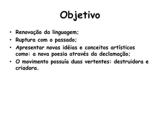 Objetivo
• Renovação da linguagem;
• Ruptura com o passado;
• Apresentar novas idéias e conceitos artísticos
  como: a nova poesia através da declamação;
• O movimento possuía duas vertentes: destruidora e
  criadora.
 
