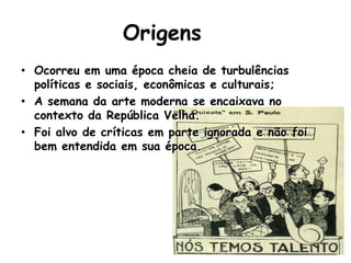Origens
• Ocorreu em uma época cheia de turbulências
  políticas e sociais, econômicas e culturais;
• A semana da arte moderna se encaixava no
  contexto da República Velha.
• Foi alvo de críticas em parte ignorada e não foi
  bem entendida em sua época.
 