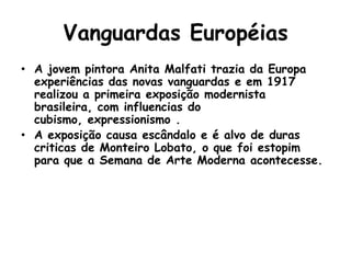 Vanguardas Européias
• A jovem pintora Anita Malfati trazia da Europa
  experiências das novas vanguardas e em 1917
  realizou a primeira exposição modernista
  brasileira, com influencias do
  cubismo, expressionismo .
• A exposição causa escândalo e é alvo de duras
  criticas de Monteiro Lobato, o que foi estopim
  para que a Semana de Arte Moderna acontecesse.
 