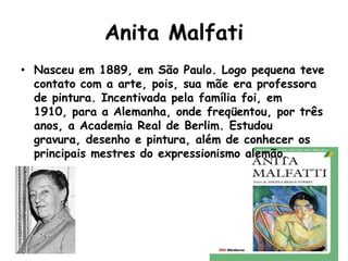 Anita Malfati
• Nasceu em 1889, em São Paulo. Logo pequena teve
  contato com a arte, pois, sua mãe era professora
  de pintura. Incentivada pela família foi, em
  1910, para a Alemanha, onde freqüentou, por três
  anos, a Academia Real de Berlim. Estudou
  gravura, desenho e pintura, além de conhecer os
  principais mestres do expressionismo alemão.
 