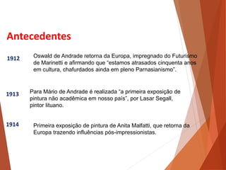 Antecedentes
1912
1913
1914
Oswald de Andrade retorna da Europa, impregnado do Futurismo
de Marinetti e afirmando que “estamos atrasados cinquenta anos
em cultura, chafurdados ainda em pleno Parnasianismo”.
Para Mário de Andrade é realizada “a primeira exposição de
pintura não acadêmica em nosso país”, por Lasar Segall,
pintor lituano.
Primeira exposição de pintura de Anita Malfatti, que retorna da
Europa trazendo influências pós-impressionistas.
HISTÓRIA, 3 º Ano do Ensino Médio
A semana de Arte Moderna
 