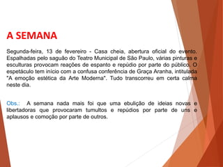 A SEMANA
Obs.: A semana nada mais foi que uma ebulição de ideias novas e
libertadoras que provocaram tumultos e repúdios por parte de uns e
aplausos e comoção por parte de outros.
Segunda-feira, 13 de fevereiro - Casa cheia, abertura oficial do evento.
Espalhadas pelo saguão do Teatro Municipal de São Paulo, várias pinturas e
esculturas provocam reações de espanto e repúdio por parte do público. O
espetáculo tem início com a confusa conferência de Graça Aranha, intitulada
"A emoção estética da Arte Moderna". Tudo transcorreu em certa calma
neste dia.
 