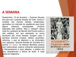 A SEMANA
Quarta-feira, 15 de fevereiro – Guiomar Novaes
era para ser a grande atração da noite. Contra a
vontade dos demais artistas modernistas,
aproveitou um intervalo do espetáculo para tocar
alguns clássicos consagrados, iniciativa
aplaudida pelo público. Mas a "atração" dessa
noite foi a palestra de Menotti Del Picchia sobre a
arte estética, em que apresenta os novos
escritores dos novos tempos. Surgem vaias e
barulhos diversos (miados, latidos, grunhidos,
relinchos…) que se alternam e se confundem
com aplausos. Quando Ronald de Carvalho lê o
poema Os Sapos, de Manuel Bandeira (estava
com tuberculose), poema criticando abertamente
o Parnasianismo e seus adeptos, o público faz
coro atrapalhando a leitura do texto. A noite
acaba em algazarra.
HISTÓRIA, 3 º Ano do Ensino Médio
A semana de Arte Moderna
Imagem: Capa do catálogo da Semana de Arte
Moderna,1922 / Autor Desconhecido / Domínio Público
 
