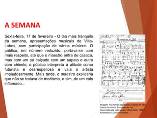 A SEMANA
Sexta-feira, 17 de fevereiro - O dia mais tranquilo
da semana, apresentações musicais de Villa-
Lobos, com participação de vários músicos. O
público, em número reduzido, portava-se com
mais respeito, até que o maestro entra de casaca,
mas com um pé calçado com um sapato e outro
com chinelo; o público interpreta a atitude como
futurista e desrespeitosa e vaia o artista
impiedosamente. Mais tarde, o maestro explicaria
que não se tratava de modismo, e sim, de um calo
inflamado…
HISTÓRIA, 3 º Ano do Ensino Médio
A semana de Arte Moderna
Imagem: Fac simile da partitura original de Villa-
Lobos da música Escravos de Job,
disponibilizada pelo Museu Villa-Lobos, 1938 /
Amatnecks / Domínio Público
 