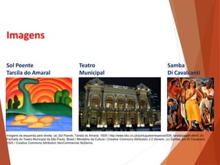 Imagens
Sol Poente
Tarcila do Amaral
Teatro
Municipal
Samba
Di Cavalcanti
HISTÓRIA, 3 º Ano do Ensino Médio
A semana de Arte Moderna
Imagens da esquerda para direita: (a) Sol Poente, Tarsila do Amaral, 1929 / http://www.bbc.co.uk/portuguese/especial/539_tarsila/page6.shtml. (b)
Fachada do Teatro Municipal da São Paulo, Brasil / Ministério da Cultura / Creative Commons Attribution 2.0 Generic. (c) Samba, por Di Cavalcanti,
1925 / Creative Commons Attribution NonCommercial NoDerivs.
 