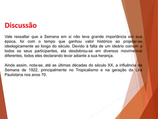 Discussão
Vale ressaltar que a Semana em si não teve grande importância em sua
época, foi com o tempo que ganhou valor histórico ao projetar-se
ideologicamente ao longo do século. Devido à falta de um ideário comum a
todos os seus participantes, ela desdobrou-se em diversos movimentos
diferentes, todos eles declarando levar adiante a sua herança.
Ainda assim, nota-se, até as últimas décadas do século XX, a influência da
Semana de 1922, principalmente no Tropicalismo e na geração da Lira
Paulistana nos anos 70.
HISTÓRIA, 3 º Ano do Ensino Médio
A semana de Arte Moderna
 