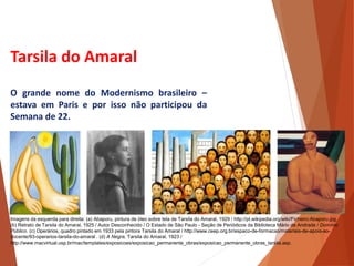 Tarsila do Amaral
O grande nome do Modernismo brasileiro –
estava em Paris e por isso não participou da
Semana de 22.
HISTÓRIA, 3 º Ano do Ensino Médio
A semana de Arte Moderna
Imagens da esquerda para direita: (a) Abaporu, pintura de óleo sobre tela de Tarsila do Amaral, 1929 / http://pt.wikipedia.org/wiki/Ficheiro:Abaporu.jpg.
(b) Retrato de Tarsila do Amaral, 1925 / Autor Desconhecido / O Estado de São Paulo - Seção de Periódicos da Biblioteca Mário de Andrade / Domínio
Público. (c) Operários, quadro pintado em 1933 pela pintora Tarsila do Amaral / http://www.ceep.org.br/espaco-de-formacao/materiais-de-apoio-ao-
docente/93-operarios-tarsila-do-amaral . (d) A Negra, Tarsila do Amaral, 1923 /
http://www.macvirtual.usp.br/mac/templates/exposicoes/exposicao_permanente_obras/exposicao_permanente_obras_tarsila.asp.
 