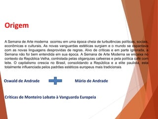 Origem
A Semana de Arte moderna ocorreu em uma época cheia de turbulências políticas, sociais,
econômicas e culturais. As novas vanguardas estéticas surgiam e o mundo se espantava
com as novas linguagens desprovidas de regras. Alvo de críticas e em parte ignorada, a
Semana não foi bem entendida em sua época. A Semana de Arte Moderna se encaixa no
contexto da República Velha, controlada pelas oligarquias cafeeiras e pela política café com
leite. O capitalismo crescia no Brasil, consolidando a República e a elite paulista, esta
totalmente influenciada pelos padrões estéticos europeus mais tradicionais
Oswald de Andrade Mário de Andrade
Críticas de Monteiro Lobato à Vanguarda Europeia
HISTÓRIA, 3 º Ano do Ensino Médio
A semana de Arte Moderna
 