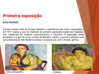 Primeira exposição
Anita Malfatti
A jovem pintora volta da Europa trazendo a experiência das novas vanguardas e
em 1917 realiza a que foi chamada de primeira exposição modernista brasileira,
com influências do cubismo, expressionismo e futurismo. A exposição causa
escândalo e é alvo de duras críticas de Monteiro Lobato, o que foi o estopim para
que a Semana de Arte Moderna tivesse o sucesso que, com o tempo, ganhou.
HISTÓRIA, 3 º Ano do Ensino Médio
A semana de Arte Moderna
A Boba
Uma estudante
 