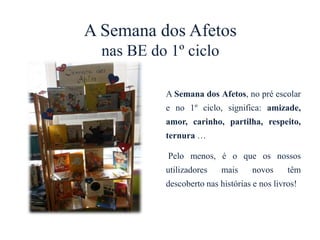 A Semana dos Afetos
nas BE do 1º ciclo
A Semana dos Afetos, no pré escolar
e no 1º ciclo, significa: amizade,
amor, carinho, partilha, respeito,
ternura …
Pelo menos, é o que os nossos
utilizadores mais novos têm
descoberto nas histórias e nos livros!
 