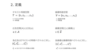 2.  定義
テキスト特徴空間
広告空間(А)と広告(а)
各広告はテキストの特徴ベクトルに対し、  
ti: テキストの特徴	
m: 特徴量	
:аにおけるテキスト特徴tkの頻度	
画像特徴空間
画像空間(Ι)と画像(ι)
各画像は画像特徴ベクトルに対し、  
vi: 画像の特徴	
n: 特徴量	
:iにおける画像特徴vkの頻度	
 