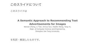 このスライドについて
このスライドは
A Semantic Approach to Recommending Text
Advertisements for Images
Weinan Zhang, Li Tian, Xinruo Sun, Haofen Wang, Yong Yu.
Dept. of Computer Science and Engineering.
Shanghai Jiao Tong University.
を和訳・解説したものです。
 