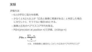 実験
評価⽅方法
•  6⼈人の学⽣生に協⼒力力を依頼。
•  少なくとも2⼈人以上が「広告と画像に関連がある」と判定した場合
にカウント1、そうでない場合は0とする。
•  画像と広告のペアでスコア平均を取る。
•  P@n(precision  at  position  n)で評価。(nはtop-‐‑‒n)
πiは、対象画像とi番⽬目のレコメンド広告のペアの平均スコア
 