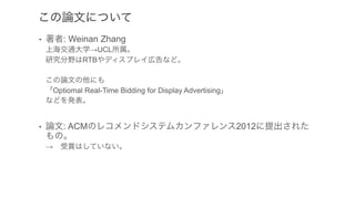 この論文について
•  著者: Weinan Zhang
上海交通大学→UCL所属。
研究分野はRTBやディスプレイ広告など。
この論文の他にも
「Optiomal Real-Time Bidding for Display Advertising」
などを発表。
•  論文: ACMのレコメンドシステムカンファレンス2012に提出された
もの。
→ 受賞はしていない。
 