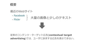 概要
最近のWebサイト
•  Facebook
•  Flickr
従来のコンテンツ・ターゲット広告(contextual target
advertising)では、ユーザに訴求する広告を表⽰示できない。
⼤大量量の画像と少しのテキスト
 