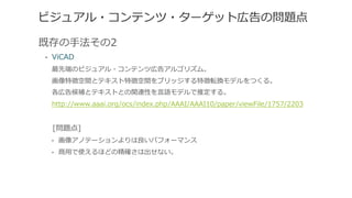 ビジュアル・コンテンツ・ターゲット広告の問題点
既存の⼿手法その2
•  ViCAD
最先端のビジュアル・コンテンツ広告アルゴリズム。
画像特徴空間とテキスト特徴空間をブリッジする特徴転換モデルをつくる。
各広告候補とテキストとの関連性を⾔言語モデルで推定する。
http://www.aaai.org/ocs/index.php/AAAI/AAAI10/paper/viewFile/1757/2203
 　[問題点]
•  画像アノテーションよりは良良いパフォーマンス
•  商⽤用で使えるほどの精確さは出せない。
 