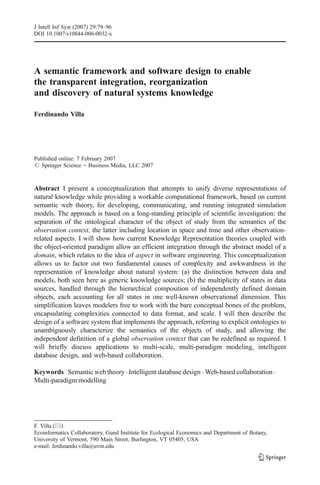 A semantic framework and software design to enable
the transparent integration, reorganization
and discovery of natural systems knowledge
Ferdinando Villa
Published online: 7 February 2007
# Springer Science + Business Media, LLC 2007
Abstract I present a conceptualization that attempts to unify diverse representations of
natural knowledge while providing a workable computational framework, based on current
semantic web theory, for developing, communicating, and running integrated simulation
models. The approach is based on a long-standing principle of scientific investigation: the
separation of the ontological character of the object of study from the semantics of the
observation context, the latter including location in space and time and other observation-
related aspects. I will show how current Knowledge Representation theories coupled with
the object-oriented paradigm allow an efficient integration through the abstract model of a
domain, which relates to the idea of aspect in software engineering. This conceptualization
allows us to factor out two fundamental causes of complexity and awkwardness in the
representation of knowledge about natural system: (a) the distinction between data and
models, both seen here as generic knowledge sources; (b) the multiplicity of states in data
sources, handled through the hierarchical composition of independently defined domain
objects, each accounting for all states in one well-known observational dimension. This
simplification leaves modelers free to work with the bare conceptual bones of the problem,
encapsulating complexities connected to data format, and scale. I will then describe the
design of a software system that implements the approach, referring to explicit ontologies to
unambiguously characterize the semantics of the objects of study, and allowing the
independent definition of a global observation context that can be redefined as required. I
will briefly discuss applications to multi-scale, multi-paradigm modeling, intelligent
database design, and web-based collaboration.
Keywords Semantic web theory. Intelligent database design . Web-based collaboration .
Multi-paradigm modelling
J Intell Inf Syst (2007) 29:79–96
DOI 10.1007/s10844-006-0032-x
F. Villa (*)
Ecoinformatics Collaboratory, Gund Institute for Ecological Economics and Department of Botany,
University of Vermont, 590 Main Street, Burlington, VT 05405, USA
e-mail: ferdinando.villa@uvm.edu
 