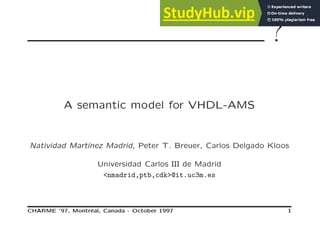 ?
A semantic model for VHDL-AMS
Natividad Martı́nez Madrid, Peter T. Breuer, Carlos Delgado Kloos
Universidad Carlos III de Madrid
<nmadrid,ptb,cdk>@it.uc3m.es
CHARME ’97, Montréal, Canada - October 1997 1
 