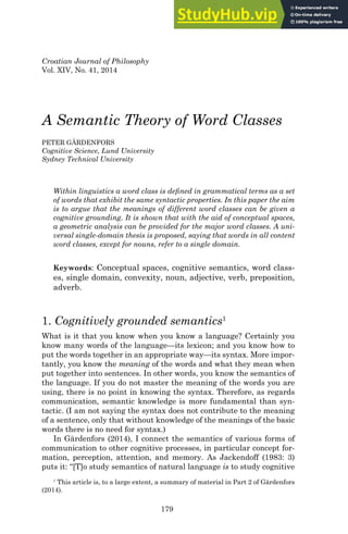 179
Croatian Journal of Philosophy
Vol. XIV, No. 41, 2014
A Semantic Theory of Word Classes
PETER GÄRDENFORS
Cognitive Science, Lund University
Sydney Technical University
Within linguistics a word class is deﬁned in grammatical terms as a set
of words that exhibit the same syntactic properties. In this paper the aim
is to argue that the meanings of different word classes can be given a
cognitive grounding. It is shown that with the aid of conceptual spaces,
a geometric analysis can be provided for the major word classes. A uni-
versal single-domain thesis is proposed, saying that words in all content
word classes, except for nouns, refer to a single domain.
Keywords: Conceptual spaces, cognitive semantics, word class-
es, single domain, convexity, noun, adjective, verb, preposition,
adverb.
1. Cognitively grounded semantics1
What is it that you know when you know a language? Certainly you
know many words of the language—its lexicon; and you know how to
put the words together in an appropriate way—its syntax. More impor-
tantly, you know the meaning of the words and what they mean when
put together into sentences. In other words, you know the semantics of
the language. If you do not master the meaning of the words you are
using, there is no point in knowing the syntax. Therefore, as regards
communication, semantic knowledge is more fundamental than syn-
tactic. (I am not saying the syntax does not contribute to the meaning
of a sentence, only that without knowledge of the meanings of the basic
words there is no need for syntax.)
In Gärdenfors (2014), I connect the semantics of various forms of
communication to other cognitive processes, in particular concept for-
mation, perception, attention, and memory. As Jackendoff (1983: 3)
puts it: “[T]o study semantics of natural language is to study cognitive
1
This article is, to a large extent, a summary of material in Part 2 of Gärdenfors
(2014).
 