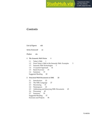 Contents
List of Figures xiii
Series Foreword xv
Preface xix
1 The Semantic Web Vision 1
1.1 Today’s Web 1
1.2 From Today’s Web to the Semantic Web: Examples 3
1.3 Semantic Web Technologies 7
1.4 A Layered Approach 16
1.5 Book Overview 19
1.6 Summary 19
Suggested Reading 20
2 Structured Web Documents in XML 23
2.1 Introduction 23
2.2 The XML Language 27
2.3 Structuring 31
2.4 Namespaces 43
2.5 Addressing and Querying XML Documents 45
2.6 Processing 49
2.7 Summary 55
Suggested Reading 57
Exercises and Projects 58
TLFeBOOK
TLFeBOOK
 