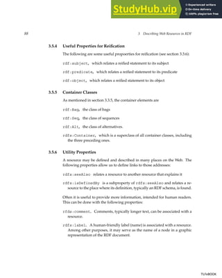 88 3 Describing Web Resources in RDF
3.5.4 Useful Properties for Reification
The following are some useful propoerties for reification (see section 3.3.6):
rdf:subject, which relates a reified statement to its subject
rdf:predicate, which relates a reified statement to its predicate
rdf:object, which relates a reified statement to its object
3.5.5 Container Classes
As mentioned in section 3.3.5, the container elements are
rdf:Bag, the class of bags
rdf:Seq, the class of sequences
rdf:Alt, the class of alternatives.
rdfs:Container, which is a superclass of all container classes, including
the three preceding ones.
3.5.6 Utility Properties
A resource may be defined and described in many places on the Web. The
following properties allow us to define links to those addresses:
rdfs:seeAlso relates a resource to another resource that explains it
rdfs:isDefinedBy is a subproperty of rdfs:seeAlso and relates a re-
source to the place where its definition, typically an RDF schema, is found.
Often it is useful to provide more information, intended for human readers.
This can be done with the following properties:
rfds:comment. Comments, typically longer text, can be associated with a
resource.
rdfs:label. A human-friendly label (name) is associated with a resource.
Among other purposes, it may serve as the name of a node in a graphic
representation of the RDF document.
TLFeBOOK
TLFeBOOK
 