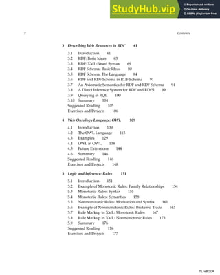x Contents
3 Describing Web Resources in RDF 61
3.1 Introduction 61
3.2 RDF: Basic Ideas 63
3.3 RDF: XML-Based Syntax 69
3.4 RDF Schema: Basic Ideas 80
3.5 RDF Schema: The Language 84
3.6 RDF and RDF Schema in RDF Schema 91
3.7 An Axiomatic Semantics for RDF and RDF Schema 94
3.8 A Direct Inference System for RDF and RDFS 99
3.9 Querying in RQL 100
3.10 Summary 104
Suggested Reading 105
Exercises and Projects 106
4 Web Ontology Language: OWL 109
4.1 Introduction 109
4.2 The OWL Language 115
4.3 Examples 129
4.4 OWL in OWL 138
4.5 Future Extensions 144
4.6 Summary 146
Suggested Reading 146
Exercises and Projects 148
5 Logic and Inference: Rules 151
5.1 Introduction 151
5.2 Example of Monotonic Rules: Family Relationships 154
5.3 Monotonic Rules: Syntax 155
5.4 Monotonic Rules: Semantics 158
5.5 Nonmonotonic Rules: Motivation and Syntax 161
5.6 Example of Nonmonotonic Rules: Brokered Trade 163
5.7 Rule Markup in XML: Monotonic Rules 167
5.8 Rule Markup in XML: Nonmonotonic Rules 173
5.9 Summary 176
Suggested Reading 176
Exercises and Projects 177
TLFeBOOK
TLFeBOOK
 