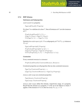 98 3 Describing Web Resources in RDF
3.7.4 RDF Schema
Subclasses and Subproperties
subClassOf is a property:
Type(subClassOf, Property)
If a class C is a subclass of a class C′
, then all instances of C are also instances
of C′
:
PropV al(subClassOf, ?c, ?c′
) ←−
(Type(?c, Class) ∧ Type(?c′
, Class)∧
∀?x(Type(?x, ?c) −→ Type(?x, ?c′
)))
Similarly for subPropertyOf: P is a subproperty of P′
if P′
(x, y) whenever
P(x, y):
Type(subPropertyOf, Property)
PropV al(subPropertyOf, ?p, ?p′
) ←→
(Type(?p, Property) ∧ Type(?p′
, Property)∧
∀?r∀?v(PropV al(?p, ?r, ?v) −→ PropV al(?p′
, ?r, ?v)))
Constraints
Every constraint resource is a resource:
PropV al(subClassOf, ConstraintResource, Resource)
Constraint properties are all properties that are also constraint resources:
Type(?cp, ConstraintProperty) ←→
(Type(?cp, ConstraintResource) ∧ Type(?cp, Property))
domain and range are constraint properties:
Type(domain, ConstraintProperty)
Type(range, ConstraintProperty)
domain and range define the domain, respectively range, of a property.
Recall that the domain of a property P is the set of all objects to which P
applies. If the domain of P is D, then for every P(x, y), x ∈ D.
TLFeBOOK
TLFeBOOK
 
