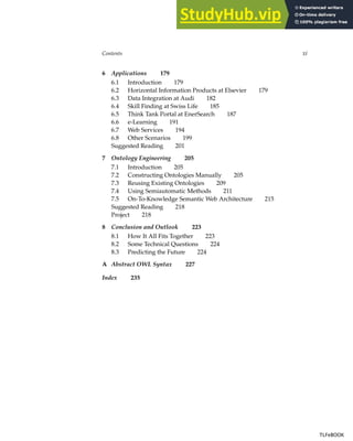 Contents xi
6 Applications 179
6.1 Introduction 179
6.2 Horizontal Information Products at Elsevier 179
6.3 Data Integration at Audi 182
6.4 Skill Finding at Swiss Life 185
6.5 Think Tank Portal at EnerSearch 187
6.6 e-Learning 191
6.7 Web Services 194
6.8 Other Scenarios 199
Suggested Reading 201
7 Ontology Engineering 205
7.1 Introduction 205
7.2 Constructing Ontologies Manually 205
7.3 Reusing Existing Ontologies 209
7.4 Using Semiautomatic Methods 211
7.5 On-To-Knowledge Semantic Web Architecture 215
Suggested Reading 218
Project 218
8 Conclusion and Outlook 223
8.1 How It All Fits Together 223
8.2 Some Technical Questions 224
8.3 Predicting the Future 224
A Abstract OWL Syntax 227
Index 235
TLFeBOOK
TLFeBOOK
 