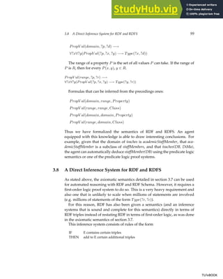 3.8 A Direct Inference System for RDF and RDFS 99
PropV al(domain, ?p, ?d) −→
∀?x∀?y(PropV al(?p, ?x, ?y) −→ Type(?x, ?d))
The range of a property P is the set of all values P can take. If the range of
P is R, then for every P(x, y), y ∈ R.
PropV al(range, ?p, ?r) −→
∀?x∀?y(PropV al(?p, ?x, ?y) −→ Type(?y, ?r))
Formulas that can be inferred from the precedings ones:
PropV al(domain, range, Property)
PropV al(range, range, Class)
PropV al(domain, domain, Property)
PropV al(range, domain, Class)
Thus we have formalized the semantics of RDF and RDFS. An agent
equipped with this knowledge is able to draw interesting conclusions. For
example, given that the domain of teaches is academicStaffMember, that aca-
demicStaffMember is a subclass of staffMembers, and that teaches(DB, DiMa),
the agent can automatically deduce staffMember(DB) using the predicate logic
semantics or one of the predicate logic proof systems.
3.8 A Direct Inference System for RDF and RDFS
As stated above, the axiomatic semantics detailed in section 3.7 can be used
for automated reasoning with RDF and RDF Schema. However, it requires a
first-order logic proof system to do so. This is a very heavy requirement and
also one that is unlikely to scale when millions of statements are involved
(e.g. millions of statements of the form Type(?r, ?c)).
For this reason, RDF has also been given a semantics (and an inference
systems that is sound and complete for this semantics) directly in terms of
RDF triples instead of restating RDF in terms of first-order logic, as was done
in the axiomatic semantics of section 3.7.
This inference system consists of rules of the form
IF E contains certain triples
THEN add to E certain additional triples
TLFeBOOK
TLFeBOOK
 
