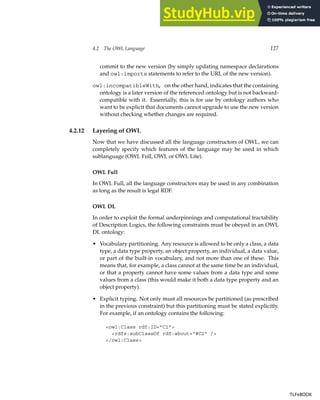 4.2 The OWL Language 127
commit to the new version (by simply updating namespace declarations
and owl:imports statements to refer to the URL of the new version).
owl:incompatibleWith, on the other hand, indicates that the containing
ontology is a later version of the referenced ontology but is not backward-
compatible with it. Essentially, this is for use by ontology authors who
want to be explicit that documents cannot upgrade to use the new version
without checking whether changes are required.
4.2.12 Layering of OWL
Now that we have discussed all the language constructors of OWL, we can
completely specify which features of the language may be used in which
sublanguage (OWL Full, OWL or OWL Lite).
OWL Full
In OWL Full, all the language constructors may be used in any combination
as long as the result is legal RDF.
OWL DL
In order to exploit the formal underpinnings and computational tractability
of Description Logics, the following constraints must be obeyed in an OWL
DL ontology:
• Vocabulary partitioning. Any resource is allowed to be only a class, a data
type, a data type property, an object property, an individual, a data value,
or part of the built-in vocabulary, and not more than one of these. This
means that, for example, a class cannot at the same time be an individual,
or that a property cannot have some values from a data type and some
values from a class (this would make it both a data type property and an
object property).
• Explicit typing. Not only must all resources be partitioned (as prescribed
in the previous constraint) but this partitioning must be stated explicitly.
For example, if an ontology contains the following:
owl:Class rdf:ID=C1
rdfs:subClassOf rdf:about=#C2 /
/owl:Class
TLFeBOOK
TLFeBOOK
 