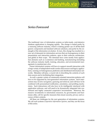 Series Foreword
The traditional view of information systems as tailor-made, cost-intensive
database applications is changing rapidly. The change is fueled partly by
a maturing software industry, which is making greater use of off-the-shelf
generic components and standard software solutions, and partly by the on-
slaught of the information revolution. In turn, this change has resulted in a
new set of demands for information services that are homogeneous in their
presentation and interaction patterns, open in their software architecture,
and global in their scope. The demands have come mostly from applica-
tion domains such as e-commerce and banking, manufacturing (including
the software industry itself), training, education, and environmental man-
agement, to mention just a few.
Future information systems will have to support smooth interaction with
a large variety of independent multi-vendor data sources and legacy applica-
tions, running on heterogeneous platforms and distributed information net-
works. Metadata will play a crucial role in describing the contents of such
data sources and in facilitating their integration.
As well, a greater variety of community-oriented interaction patterns will
have to be supported by next-generation information systems. Such inter-
actions may involve navigation, querying and retrieval, and will have to be
combined with personalized notification, annotation, and profiling mecha-
nisms. Such interactions will also have to be intelligently interfaced with
application software, and will need to be dynamically integrated into cus-
tomized and highly connected cooperative environments. Moreover, the
massive investments in information resources, by governments and busi-
nesses alike, call for specific measures that ensure security, privacy and ac-
curacy of their contents.
All these are challenges for the next generation of information systems.
We call such systems Cooperative Information Systems, and they are the focus
of this series.
TLFeBOOK
TLFeBOOK
 