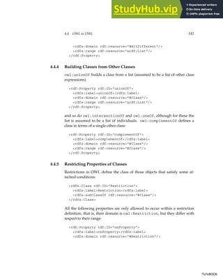 4.4 OWL in OWL 141
rdfs:domain rdf:resource=#AllDifferent/
rdfs:range rdf:resource=rdf;List/
/rdf:Property
4.4.4 Building Classes from Other Classes
owl:unionOf builds a class from a list (assumed to be a list of other class
expressions).
rdf:Property rdf:ID=unionOf
rdfs:labelunionOf/rdfs:label
rdfs:domain rdf:resource=#Class/
rdfs:range rdf:resource=rdf;List/
/rdf:Property
and so do owl:intersectionOf and owl:oneOf, although for these the
list is assumed to be a list of individuals. owl:complementOf defines a
class in terms of a single other class:
rdf:Property rdf:ID=complementOf
rdfs:labelcomplementOf/rdfs:label
rdfs:domain rdf:resource=#Class/
rdfs:range rdf:resource=#Class/
/rdf:Property
4.4.5 Restricting Properties of Classes
Restrictions in OWL define the class of those objects that satisfy some at-
tached conditions:
rdfs:Class rdf:ID=Restriction
rdfs:labelRestriction/rdfs:label
rdfs:subClassOf rdf:resource=#Class/
/rdfs:Class
All the following properties are only allowed to occur within a restriction
definition, that is, their domain is owl:Restriction, but they differ with
respect to their range:
rdf:Property rdf:ID=onProperty
rdfs:labelonProperty/rdfs:label
rdfs:domain rdf:resource=#Restriction/
TLFeBOOK
TLFeBOOK
 