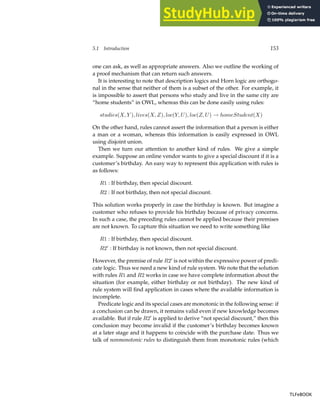 5.1 Introduction 153
one can ask, as well as appropriate answers. Also we outline the working of
a proof mechanism that can return such answers.
It is interesting to note that description logics and Horn logic are orthogo-
nal in the sense that neither of them is a subset of the other. For example, it
is impossible to assert that persons who study and live in the same city are
“home students” in OWL, whereas this can be done easily using rules:
studies(X, Y ), lives(X, Z), loc(Y, U), loc(Z, U) → homeStudent(X)
On the other hand, rules cannot assert the information that a person is either
a man or a woman, whereas this information is easily expressed in OWL
using disjoint union.
Then we turn our attention to another kind of rules. We give a simple
example. Suppose an online vendor wants to give a special discount if it is a
customer’s birthday. An easy way to represent this application with rules is
as follows:
R1 : If birthday, then special discount.
R2 : If not birthday, then not special discount.
This solution works properly in case the birthday is known. But imagine a
customer who refuses to provide his birthday because of privacy concerns.
In such a case, the preceding rules cannot be applied because their premises
are not known. To capture this situation we need to write something like
R1 : If birthday, then special discount.
R2′
: If birthday is not known, then not special discount.
However, the premise of rule R2′
is not within the expressive power of predi-
cate logic. Thus we need a new kind of rule system. We note that the solution
with rules R1 and R2 works in case we have complete information about the
situation (for example, either birthday or not birthday). The new kind of
rule system will find application in cases where the available information is
incomplete.
Predicate logic and its special cases are monotonic in the following sense: if
a conclusion can be drawn, it remains valid even if new knowledge becomes
available. But if rule R2′
is applied to derive “not special discount,” then this
conclusion may become invalid if the customer’s birthday becomes known
at a later stage and it happens to coincide with the purchase date. Thus we
talk of nonmonotonic rules to distinguish them from monotonic rules (which
TLFeBOOK
TLFeBOOK
 