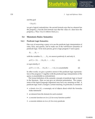 158 5 Logic and Inference: Rules
and the goal
¬∃Xp(X)
we get a logical contradiction: the second formula says that no element has
the property p, but the first formula says that the value of a does have the
property p. Thus ∃Xp(X) follows from p(a).
5.4 Monotonic Rules: Semantics
5.4.1 Predicate Logic Semantics
One way of answering a query is to use the predicate logic interpretation of
rules, facts, and queries, and to make use of the well-known semantics of
predicate logic. To be more precise, given a logic program P and a query
B1, . . . , Bn →
with the variables X1, . . . , Xk, we answer positively if, and only if,
pl(P) |= ∃X1 . . . ∃Xk(B1 ∧ . . . ∧ Bn) (1)
or equivalently, if
pl(P) ∪ {¬∃X1 . . . ∃Xk(B1 ∧ . . . ∧ Bn)} is unsatisfiable (2)
In other words, we give a positive answer if the predicate logic representa-
tion of the program P, together with the predicate logic interpretation of the
query, is unsatisfiable (a contradiction).
The formal definition of the semantic concepts of predicate logic is found
in the literature. Here we just give an informal presentation. The compo-
nents of the logical language (signature) may have any meaning we like. A
predicate logic model A assigns a certain meaning. In particular, it consists of
• a domain dom(A), a nonempty set of objects about which the formulas
make statements
• an element from the domain for each constant
• a concrete function on dom(A) for every function symbol
• a concrete relation on dom(A) for every predicate
TLFeBOOK
TLFeBOOK
 