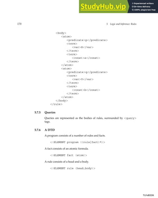 170 5 Logic and Inference: Rules
body
atom
predicatep/predicate
term
varX/var
/term
term
consta/const
/term
/atom
atom
predicateq/predicate
term
varY/var
/term
term
constb/const
/term
/atom
/body
/rule
5.7.5 Queries
Queries are represented as the bodies of rules, surrounded by query
tags.
5.7.6 A DTD
A program consists of a number of rules and facts.
!ELEMENT program ((rule|fact)*)
A fact consists of an atomic formula.
!ELEMENT fact (atom)
A rule consists of a head and a body.
!ELEMENT rule (head,body)
TLFeBOOK
TLFeBOOK
 