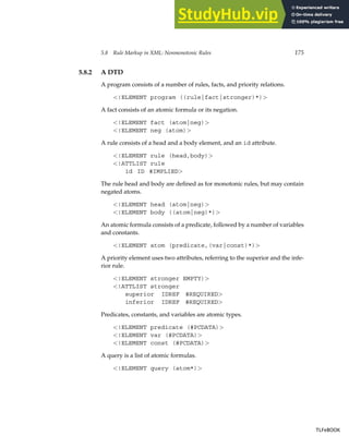 5.8 Rule Markup in XML: Nonmonotonic Rules 175
5.8.2 A DTD
A program consists of a number of rules, facts, and priority relations.
!ELEMENT program ((rule|fact|stronger)*)
A fact consists of an atomic formula or its negation.
!ELEMENT fact (atom|neg)
!ELEMENT neg (atom)
A rule consists of a head and a body element, and an id attribute.
!ELEMENT rule (head,body)
!ATTLIST rule
id ID #IMPLIED
The rule head and body are defined as for monotonic rules, but may contain
negated atoms.
!ELEMENT head (atom|neg)
!ELEMENT body ((atom|neg)*)
An atomic formula consists of a predicate, followed by a number of variables
and constants.
!ELEMENT atom (predicate,(var|const)*)
A priority element uses two attributes, referring to the superior and the infe-
rior rule.
!ELEMENT stronger EMPTY)
!ATTLIST stronger
superior IDREF #REQUIRED
inferior IDREF #REQUIRED
Predicates, constants, and variables are atomic types.
!ELEMENT predicate (#PCDATA)
!ELEMENT var (#PCDATA)
!ELEMENT const (#PCDATA)
A query is a list of atomic formulas.
!ELEMENT query (atom*)
TLFeBOOK
TLFeBOOK
 
