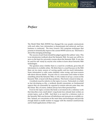 Preface
The World Wide Web (WWW) has changed the way people communicate
with each other, how information is disseminated and retrieved, and how
business is conducted. The term Semantic Web comprises techniques that
promise to dramatically improve the current WWW and its use. This book is
about this emerging technology.
The success of each book should be judged against the authors’ aims. This
is an introductory textbook about the Semantic Web. Its main use will be to
serve as the basis for university courses about the Semantic Web. It can also
be used for self -study by anyone who wishes to learn about Semantic Web
technologies.
The question arises whether there is a need for a textbook, given that all
information is available online. We think there is a need because on the Web
there are too many sources of varying quality and too much information.
Some information is valid, some outdated, some wrong, and most sources
talk about obscure details. Anyone who is a newcomer and wishes to learn
something about the Semantic Web, or who wishes to set up a course on the
Semantic Web, is faced with these problems. This book is meant to help out.
A textbook must be selective in the topics it covers. Particularly in a field
as fast developing as this, a textbook should concentrate on fundamental
aspects that can reasonably be expected to remain relevant some time into
the future. But, of course, authors always have their personal bias.
Even for the topics covered, this book is not meant to be a reference work
that describes every small detail. Long books have already been written on
certain topics, such as XML. And there is no need for a reference work in
the Semantic Web area because all definitions and manuals are available on-
line. Instead, we concentrate on the main ideas and techniques and provide
enough detail to enable readers to engage with the material constructively
and to build applications of their own.
TLFeBOOK
TLFeBOOK
 