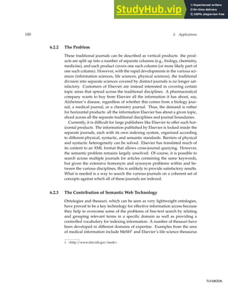 180 6 Applications
6.2.2 The Problem
These traditional journals can be described as vertical products: the prod-
ucts are split up into a number of separate columns (e.g., biology, chemistry,
medicine), and each product covers one such column (or more likely part of
one such column). However, with the rapid developments in the various sci-
ences (information sciences, life sciences, physical sciences), the traditional
division into separate sciences covered by distinct journals is no longer sat-
isfactory. Customers of Elsevier are instead interested in covering certain
topic areas that spread across the traditional disciplines. A pharmaceutical
company wants to buy from Elsevier all the information it has about, say,
Alzheimer’s disease, regardless of whether this comes from a biology jour-
nal, a medical journal, or a chemistry journal. Thus, the demand is rather
for horizontal products: all the information Elsevier has about a given topic,
sliced across all the separate traditional disciplines and journal boundaries.
Currently, it is difficult for large publishers like Elsevier to offer such hor-
izontal products. The information published by Elsevier is locked inside the
separate journals, each with its own indexing system, organized according
to different physical, syntactic, and semantic standards. Barriers of physical
and syntactic heterogeneity can be solved. Elsevier has translated much of
its content to an XML format that allows cross-journal querying. However,
the semantic problem remains largely unsolved. Of course, it is possible to
search across multiple journals for articles containing the same keywords,
but given the extensive homonym and synonym problems within and be-
tween the various disciplines, this is unlikely to provide satisfactory results.
What is needed is a way to search the various journals on a coherent set of
concepts against which all of these journals are indexed.
6.2.3 The Contribution of Semantic Web Technology
Ontologies and thesauri, which can be seen as very lightweight ontologies,
have proved to be a key technology for effective information access because
they help to overcome some of the problems of free-text search by relating
and grouping relevant terms in a specific domain as well as providing a
controlled vocabulary for indexing information. A number of thesauri have
been developed in different domains of expertise. Examples from the area
of medical information include MeSH1
and Elsevier’s life science thesaurus
1. http://www.nlm.nih.gov/mesh.
TLFeBOOK
TLFeBOOK
 