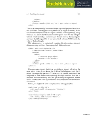 6.3 Data Integration at Audi 183
/Lens
/optics
shutter-speed1/2000 sec. to 10 sec./shutter-speed
/SLR
This can be interpreted (by human readers) to say that Olympus-OM-10 is an
SLR (which we know by previous experience to be a type of camera), that it
has a twin-mirror viewfinder, and to give values for focal length range, f-stop
intervals, and minimal and maximal shutter speed. Note that this interpre-
tation is strictly done by a human reader. There is no way that a computer
can know that Olympus-OM-10 is a type of SLR, whereas 75-300 mm is the
value of the focal length.
This is just one way of syntactically encoding this information. A second
data source may well have chosen an entirely different format:
Camera rdf:ID=Olympus-OM-10
viewFindertwin mirror/viewFinder
optics
Lens
size300mm zoom/size
aperture4.5/aperture
/Lens
/optics
shutter-speed1/2000 sec. to 10 sec./shutter-speed
/Camera
Human readers can see that these two different formats talk about the
same object. After all, we know that SLR is a kind of camera, and that f-
stop is a synonym for aperture. Of course, we can provide a simple ad hoc
integration of these data sources by simply writing a translator from one to
the other. But this would only solve this specific integration problem, and we
would have to do the same again when we encountered the next data format
for cameras.
Instead, we might well write a simple camera ontology in OWL:
owl:Class rdf:ID=SLR
rdfs:subClassOf rdf:resource=#Camera/
/owl:Class
owl:DatatypeProperty rdf:ID=f-stop
rdfs:domain rdf:resource=#Lens/
/owl:DatatypeProperty
TLFeBOOK
TLFeBOOK
 