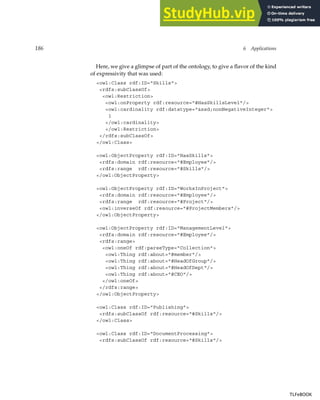186 6 Applications
Here, we give a glimpse of part of the ontology, to give a flavor of the kind
of expressivity that was used:
owl:Class rdf:ID=Skills
rdfs:subClassOf
owl:Restriction
owl:onProperty rdf:resource=#HasSkillsLevel/
owl:cardinality rdf:datatype=xsd;nonNegativeInteger
1
/owl:cardinality
/owl:Restriction
/rdfs:subClassOf
/owl:Class
owl:ObjectProperty rdf:ID=HasSkills
rdfs:domain rdf:resource=#Employee/
rdfs:range rdf:resource=#Skills/
/owl:ObjectProperty
owl:ObjectProperty rdf:ID=WorksInProject
rdfs:domain rdf:resource=#Employee/
rdfs:range rdf:resource=#Project/
owl:inverseOf rdf:resource=#ProjectMembers/
/owl:ObjectProperty
owl:ObjectProperty rdf:ID=ManagementLevel
rdfs:domain rdf:resource=#Employee/
rdfs:range
owl:oneOf rdf:parseType=Collection
owl:Thing rdf:about=#member/
owl:Thing rdf:about=#HeadOfGroup/
owl:Thing rdf:about=#HeadOfDept/
owl:Thing rdf:about=#CEO/
/owl:oneOf
/rdfs:range
/owl:ObjectProperty
owl:Class rdf:ID=Publishing
rdfs:subClassOf rdf:resource=#Skills/
/owl:Class
owl:Class rdf:ID=DocumentProcessing
rdfs:subClassOf rdf:resource=#Skills/
TLFeBOOK
TLFeBOOK
 
